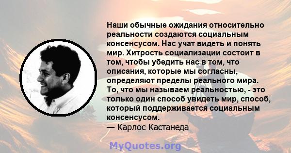 Наши обычные ожидания относительно реальности создаются социальным консенсусом. Нас учат видеть и понять мир. Хитрость социализации состоит в том, чтобы убедить нас в том, что описания, которые мы согласны, определяют