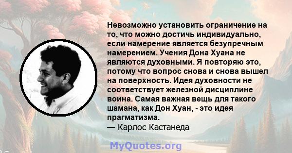 Невозможно установить ограничение на то, что можно достичь индивидуально, если намерение является безупречным намерением. Учения Дона Хуана не являются духовными. Я повторяю это, потому что вопрос снова и снова вышел на 