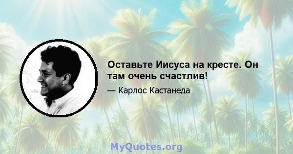 Оставьте Иисуса на кресте. Он там очень счастлив!