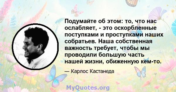 Подумайте об этом: то, что нас ослабляет, - это оскорбленные поступками и проступками наших собратьев. Наша собственная важность требует, чтобы мы проводили большую часть нашей жизни, обиженную кем-то.