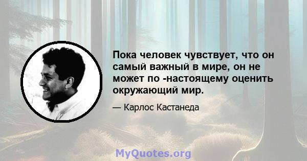 Пока человек чувствует, что он самый важный в мире, он не может по -настоящему оценить окружающий мир.