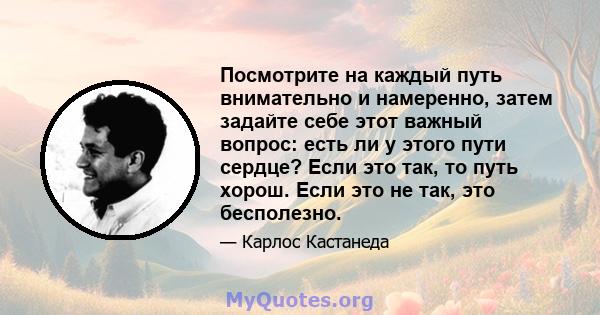 Посмотрите на каждый путь внимательно и намеренно, затем задайте себе этот важный вопрос: есть ли у этого пути сердце? Если это так, то путь хорош. Если это не так, это бесполезно.