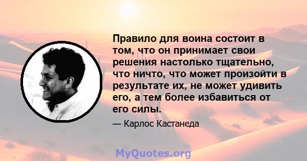 Правило для воина состоит в том, что он принимает свои решения настолько тщательно, что ничто, что может произойти в результате их, не может удивить его, а тем более избавиться от его силы.