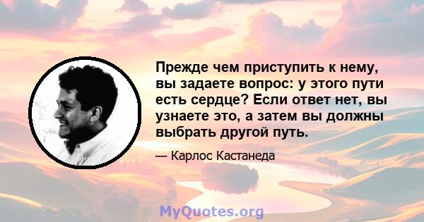 Прежде чем приступить к нему, вы задаете вопрос: у этого пути есть сердце? Если ответ нет, вы узнаете это, а затем вы должны выбрать другой путь.