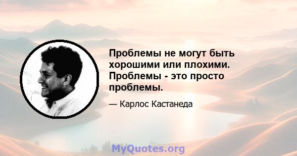 Проблемы не могут быть хорошими или плохими. Проблемы - это просто проблемы.