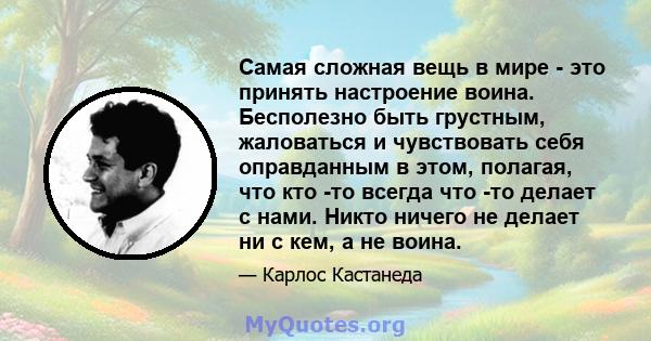 Самая сложная вещь в мире - это принять настроение воина. Бесполезно быть грустным, жаловаться и чувствовать себя оправданным в этом, полагая, что кто -то всегда что -то делает с нами. Никто ничего не делает ни с кем, а 