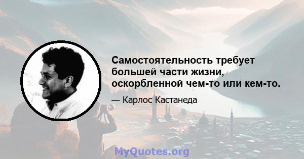 Самостоятельность требует большей части жизни, оскорбленной чем-то или кем-то.