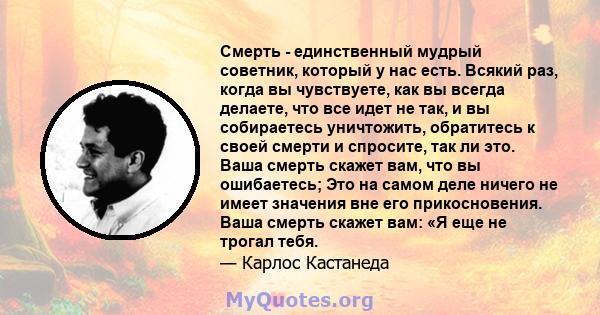 Смерть - единственный мудрый советник, который у нас есть. Всякий раз, когда вы чувствуете, как вы всегда делаете, что все идет не так, и вы собираетесь уничтожить, обратитесь к своей смерти и спросите, так ли это. Ваша 