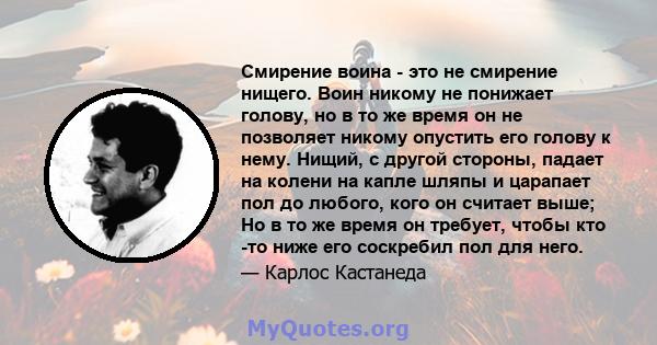 Смирение воина - это не смирение нищего. Воин никому не понижает голову, но в то же время он не позволяет никому опустить его голову к нему. Нищий, с другой стороны, падает на колени на капле шляпы и царапает пол до