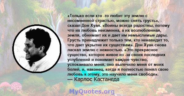 «Только если кто -то любит эту землю с несомненной страстью, можно снять грусть», - сказал Дон Хуан. «Воины всегда радостны, потому что их любовь неизменна, а их возлюбленная, земля, обнимает их и дает им немыслимые