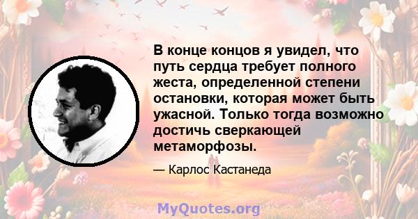 В конце концов я увидел, что путь сердца требует полного жеста, определенной степени остановки, которая может быть ужасной. Только тогда возможно достичь сверкающей метаморфозы.