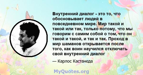 Внутренний диалог - это то, что обосновывает людей в повседневном мире. Мир такой и такой или так, только потому, что мы говорим с самим собой о том, что он такой и такой, и так и так. Проход в мир шаманов открывается