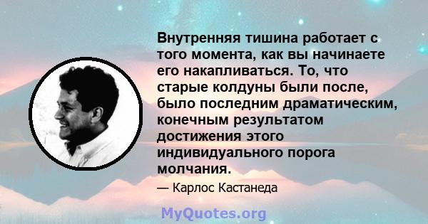 Внутренняя тишина работает с того момента, как вы начинаете его накапливаться. То, что старые колдуны были после, было последним драматическим, конечным результатом достижения этого индивидуального порога молчания.