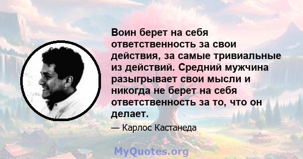 Воин берет на себя ответственность за свои действия, за самые тривиальные из действий. Средний мужчина разыгрывает свои мысли и никогда не берет на себя ответственность за то, что он делает.