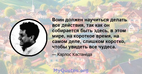 Воин должен научиться делать все действия, так как он собирается быть здесь, в этом мире, на короткое время, на самом деле, слишком коротко, чтобы увидеть все чудеса.