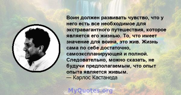 Воин должен развивать чувство, что у него есть все необходимое для экстравагантного путешествия, которое является его жизнью. То, что имеет значение для воина, это жив. Жизнь сама по себе достаточно, самоэкспланирующей