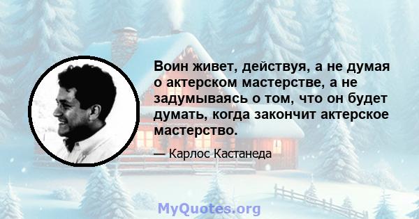 Воин живет, действуя, а не думая о актерском мастерстве, а не задумываясь о том, что он будет думать, когда закончит актерское мастерство.