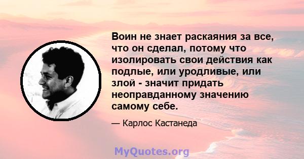 Воин не знает раскаяния за все, что он сделал, потому что изолировать свои действия как подлые, или уродливые, или злой - значит придать неоправданному значению самому себе.