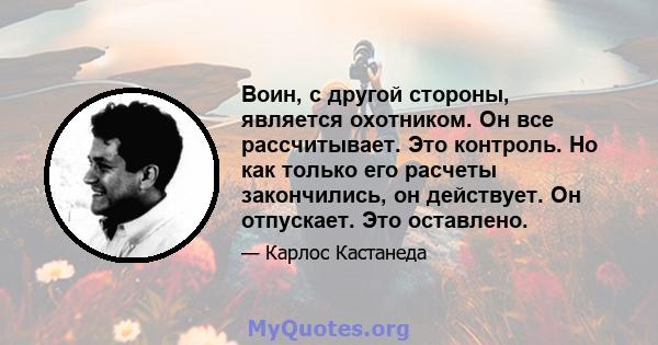 Воин, с другой стороны, является охотником. Он все рассчитывает. Это контроль. Но как только его расчеты закончились, он действует. Он отпускает. Это оставлено.