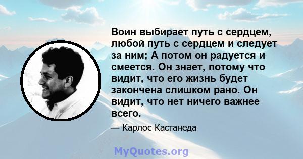 Воин выбирает путь с сердцем, любой путь с сердцем и следует за ним; А потом он радуется и смеется. Он знает, потому что видит, что его жизнь будет закончена слишком рано. Он видит, что нет ничего важнее всего.