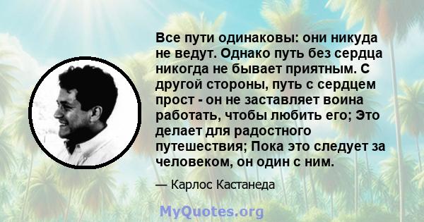 Все пути одинаковы: они никуда не ведут. Однако путь без сердца никогда не бывает приятным. С другой стороны, путь с сердцем прост - он не заставляет воина работать, чтобы любить его; Это делает для радостного