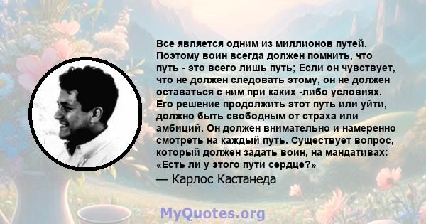 Все является одним из миллионов путей. Поэтому воин всегда должен помнить, что путь - это всего лишь путь; Если он чувствует, что не должен следовать этому, он не должен оставаться с ним при каких -либо условиях. Его