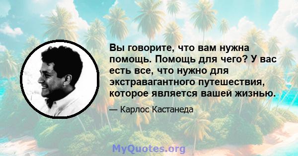 Вы говорите, что вам нужна помощь. Помощь для чего? У вас есть все, что нужно для экстравагантного путешествия, которое является вашей жизнью.