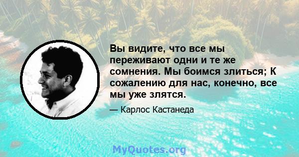 Вы видите, что все мы переживают одни и те же сомнения. Мы боимся злиться; К сожалению для нас, конечно, все мы уже злятся.