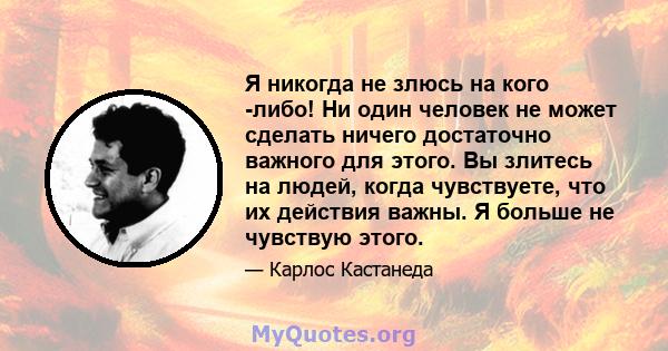 Я никогда не злюсь на кого -либо! Ни один человек не может сделать ничего достаточно важного для этого. Вы злитесь на людей, когда чувствуете, что их действия важны. Я больше не чувствую этого.