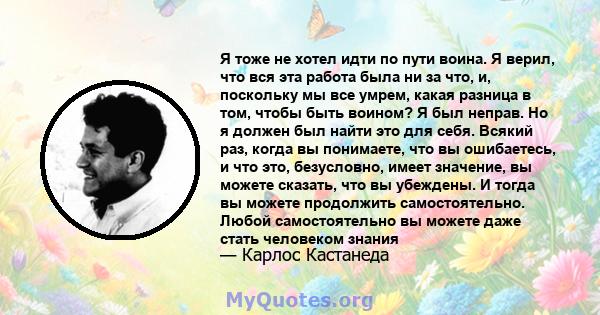 Я тоже не хотел идти по пути воина. Я верил, что вся эта работа была ни за что, и, поскольку мы все умрем, какая разница в том, чтобы быть воином? Я был неправ. Но я должен был найти это для себя. Всякий раз, когда вы