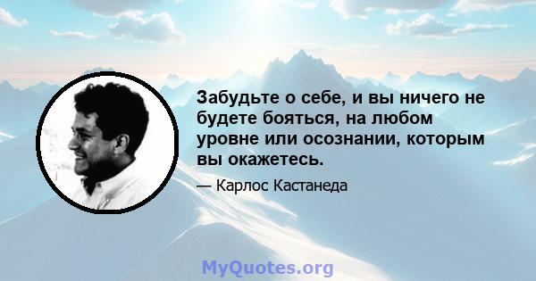 Забудьте о себе, и вы ничего не будете бояться, на любом уровне или осознании, которым вы окажетесь.