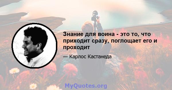 Знание для воина - это то, что приходит сразу, поглощает его и проходит