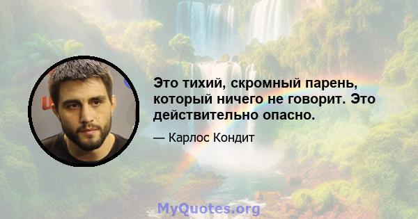 Это тихий, скромный парень, который ничего не говорит. Это действительно опасно.