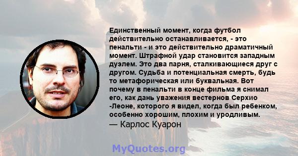 Единственный момент, когда футбол действительно останавливается, - это пенальти - и это действительно драматичный момент. Штрафной удар становится западным дуэлем. Это два парня, сталкивающиеся друг с другом. Судьба и