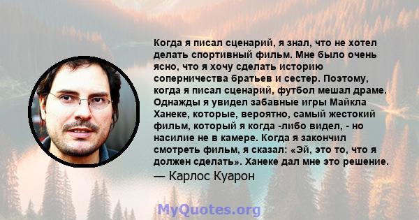 Когда я писал сценарий, я знал, что не хотел делать спортивный фильм. Мне было очень ясно, что я хочу сделать историю соперничества братьев и сестер. Поэтому, когда я писал сценарий, футбол мешал драме. Однажды я увидел 