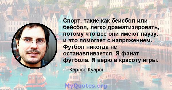 Спорт, такие как бейсбол или бейсбол, легко драматизировать, потому что все они имеют паузу, и это помогает с напряжением. Футбол никогда не останавливается. Я фанат футбола. Я верю в красоту игры.