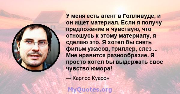 У меня есть агент в Голливуде, и он ищет материал. Если я получу предложение и чувствую, что отношусь к этому материалу, я сделаю это. Я хотел бы снять фильм ужасов, триллер, слез ... Мне нравится разнообразие. Я просто 