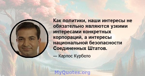 Как политики, наши интересы не обязательно являются узкими интересами конкретных корпораций, а интересы национальной безопасности Соединенных Штатов.