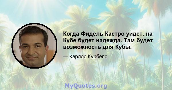 Когда Фидель Кастро уйдет, на Кубе будет надежда. Там будет возможность для Кубы.