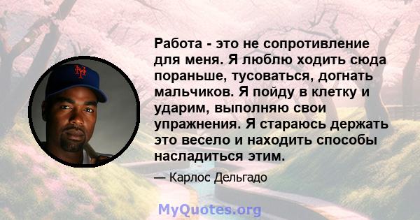 Работа - это не сопротивление для меня. Я люблю ходить сюда пораньше, тусоваться, догнать мальчиков. Я пойду в клетку и ударим, выполняю свои упражнения. Я стараюсь держать это весело и находить способы насладиться этим.