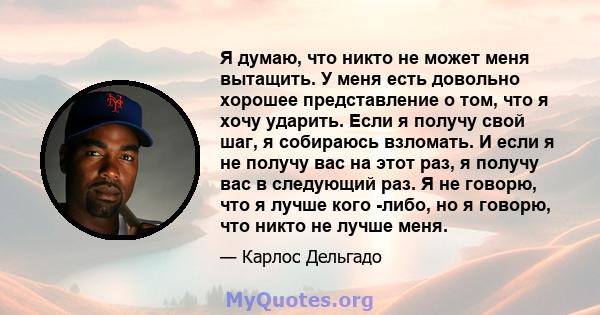 Я думаю, что никто не может меня вытащить. У меня есть довольно хорошее представление о том, что я хочу ударить. Если я получу свой шаг, я собираюсь взломать. И если я не получу вас на этот раз, я получу вас в следующий 