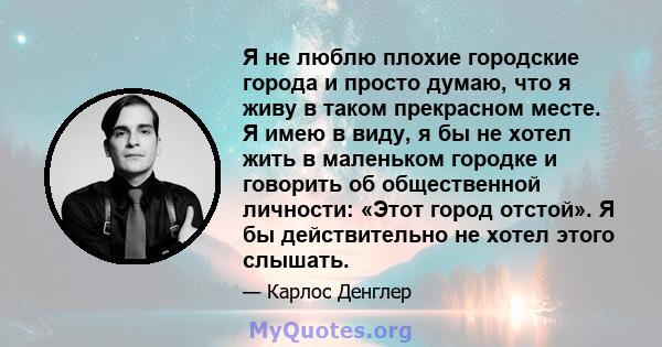 Я не люблю плохие городские города и просто думаю, что я живу в таком прекрасном месте. Я имею в виду, я бы не хотел жить в маленьком городке и говорить об общественной личности: «Этот город отстой». Я бы действительно