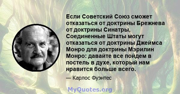 Если Советский Союз сможет отказаться от доктрины Брежнева от доктрины Синатры, Соединенные Штаты могут отказаться от доктрины Джеймса Монро для доктрины Мэрилин Монро: давайте все пойдем в постель в духе, который нам