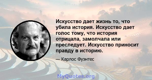 Искусство дает жизнь то, что убила история. Искусство дает голос тому, что история отрицала, замолчала или преследует. Искусство приносит правду в историю.