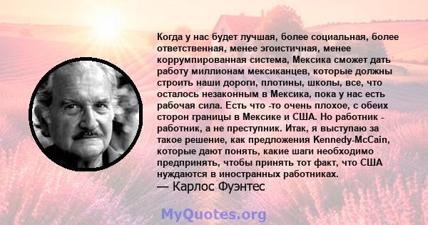 Когда у нас будет лучшая, более социальная, более ответственная, менее эгоистичная, менее коррумпированная система, Мексика сможет дать работу миллионам мексиканцев, которые должны строить наши дороги, плотины, школы,