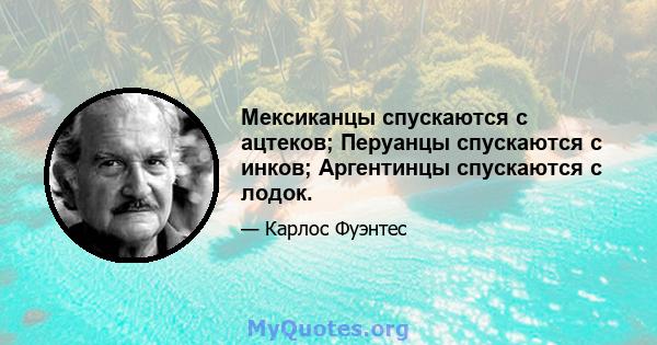 Мексиканцы спускаются с ацтеков; Перуанцы спускаются с инков; Аргентинцы спускаются с лодок.