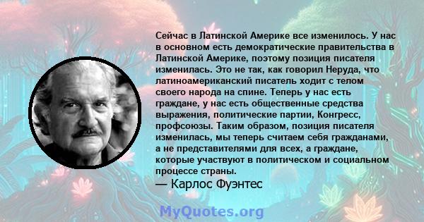 Сейчас в Латинской Америке все изменилось. У нас в основном есть демократические правительства в Латинской Америке, поэтому позиция писателя изменилась. Это не так, как говорил Неруда, что латиноамериканский писатель