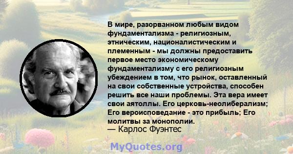 В мире, разорванном любым видом фундаментализма - религиозным, этническим, националистическим и племенным - мы должны предоставить первое место экономическому фундаментализму с его религиозным убеждением в том, что