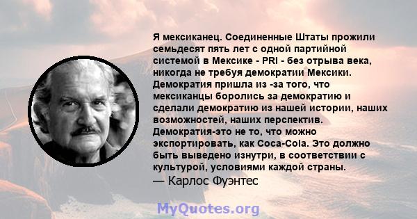 Я мексиканец. Соединенные Штаты прожили семьдесят пять лет с одной партийной системой в Мексике - PRI - без отрыва века, никогда не требуя демократии Мексики. Демократия пришла из -за того, что мексиканцы боролись за