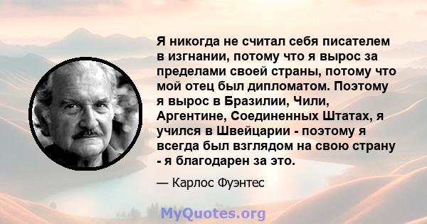 Я никогда не считал себя писателем в изгнании, потому что я вырос за пределами своей страны, потому что мой отец был дипломатом. Поэтому я вырос в Бразилии, Чили, Аргентине, Соединенных Штатах, я учился в Швейцарии -